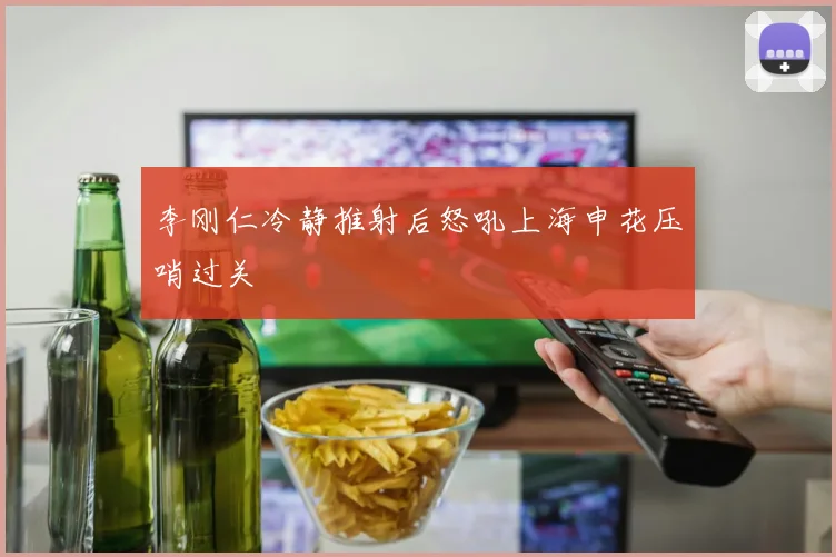 李刚仁冷静推射后怒吼上海申花压哨过关