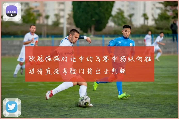 欧冠强强对话中的马赛中场纵向推进将直接考验门将出击判断