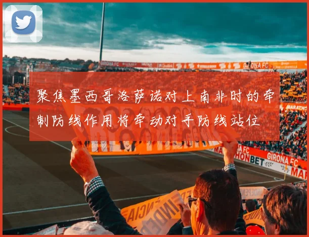 聚焦墨西哥洛萨诺对上南非时的牵制防线作用将牵动对手防线站位