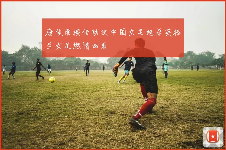 唐佳丽横传助攻中国女足绝杀英格兰女足燃情回看
