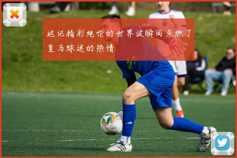 这记精彩绝伦的世界波瞬间点燃了皇马球迷的热情