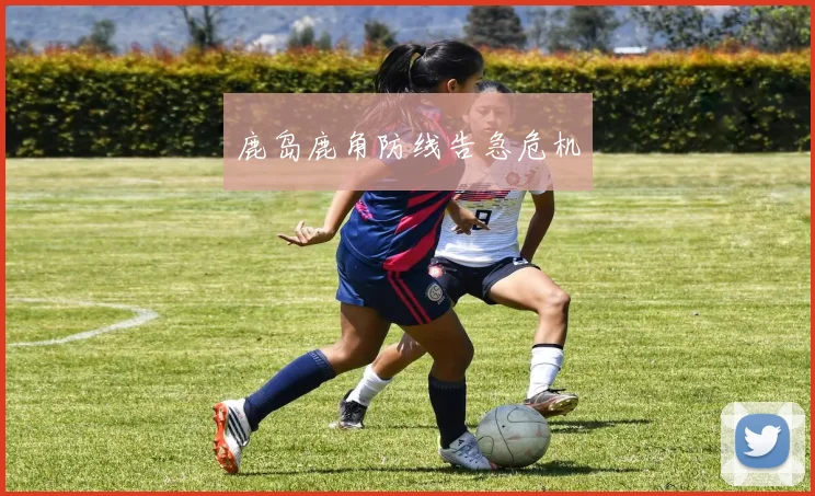 鹿岛鹿角防线告急危机