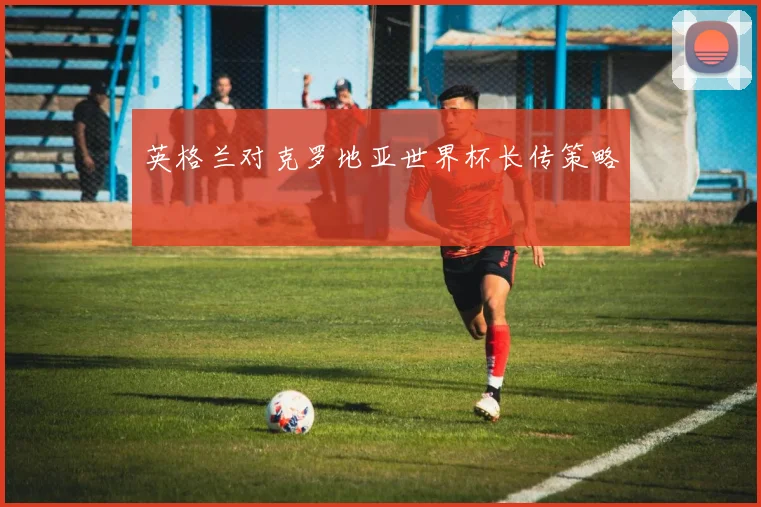 英格兰对克罗地亚世界杯长传策略