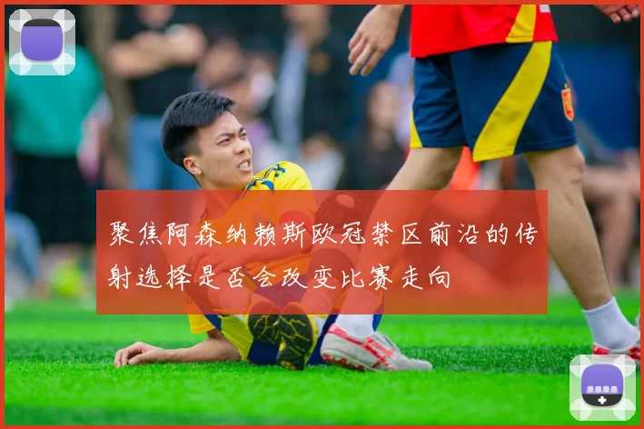 聚焦阿森纳赖斯欧冠禁区前沿的传射选择是否会改变比赛走向