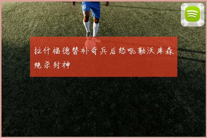 拉什福德替补奇兵后怒吼勒沃库森绝杀封神