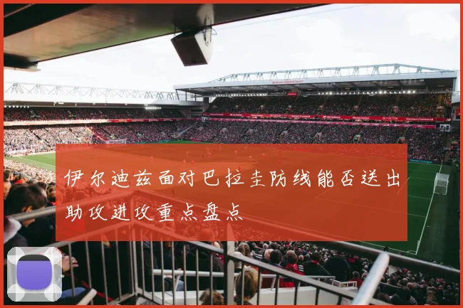 伊尔迪兹面对巴拉圭防线能否送出助攻进攻重点盘点