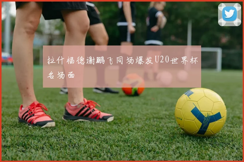 拉什福德谢鹏飞同场爆发U20世界杯名场面