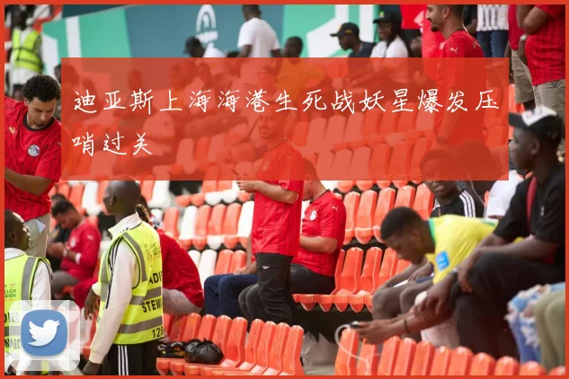 迪亚斯上海海港生死战妖星爆发压哨过关