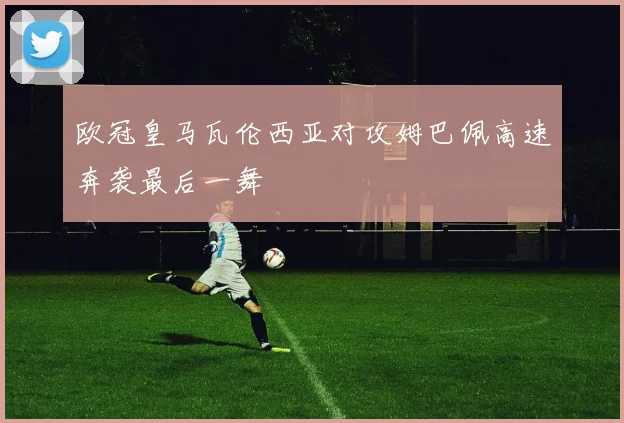 欧冠皇马瓦伦西亚对攻姆巴佩高速奔袭最后一舞