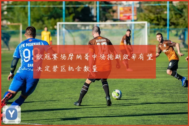 欧冠赛场摩纳哥中场抢断效率有望决定禁区机会数量
