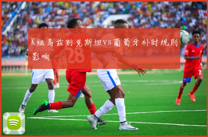 K组乌兹别克斯坦vs葡萄牙补时规则影响