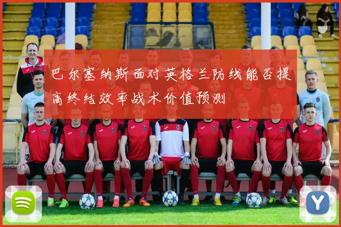 巴尔塞纳斯面对英格兰防线能否提高终结效率战术价值预测