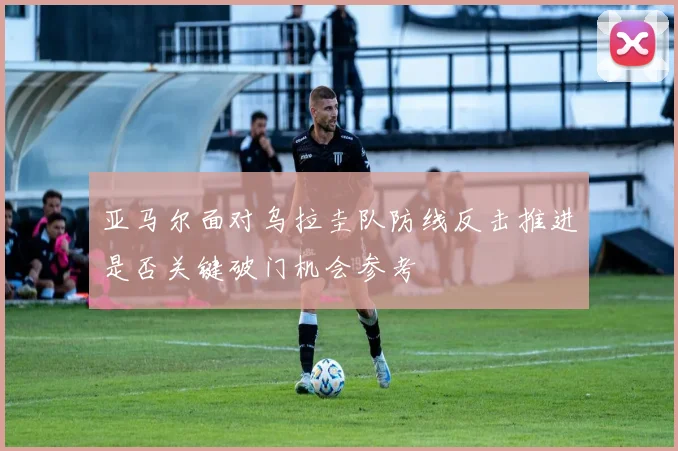 亚马尔面对乌拉圭队防线反击推进是否关键破门机会参考
