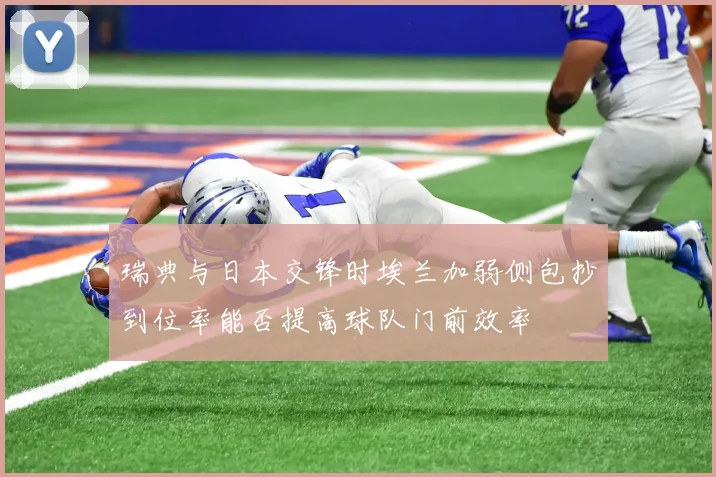 瑞典与日本交锋时埃兰加弱侧包抄到位率能否提高球队门前效率