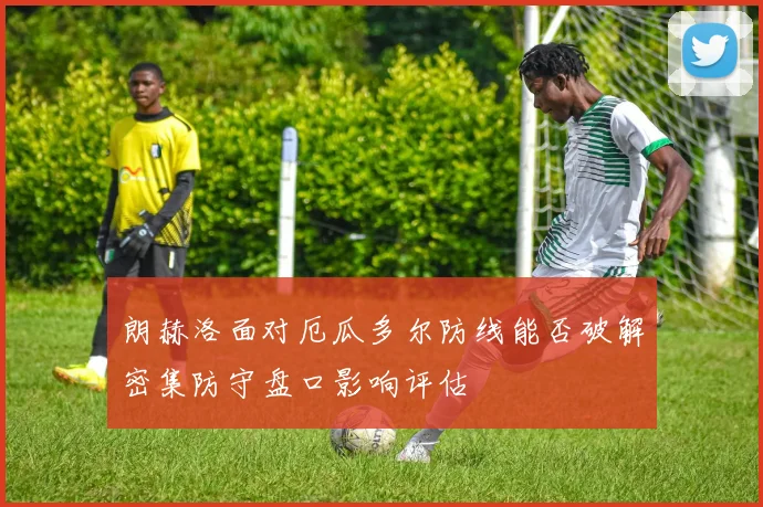朗赫洛面对厄瓜多尔防线能否破解密集防守盘口影响评估