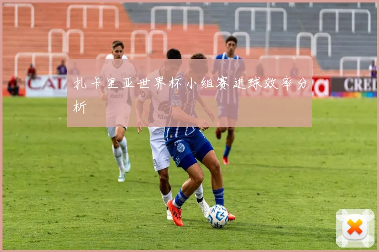 扎卡里亚世界杯小组赛进球效率分析