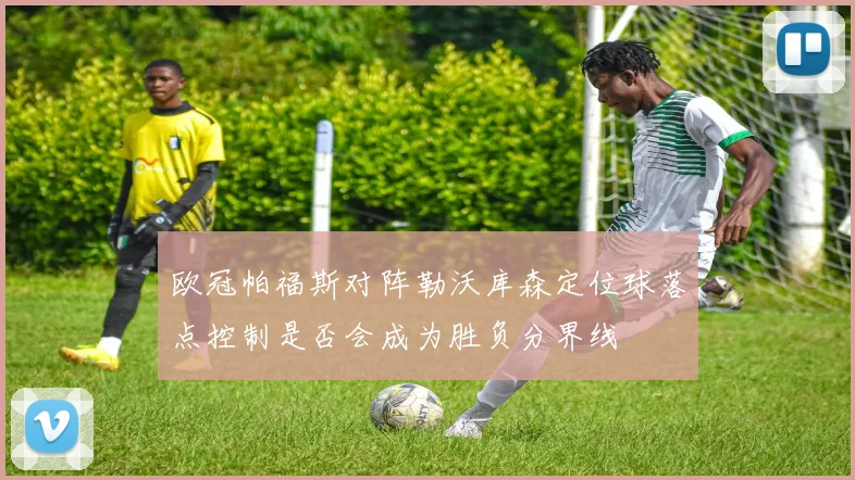 欧冠帕福斯对阵勒沃库森定位球落点控制是否会成为胜负分界线