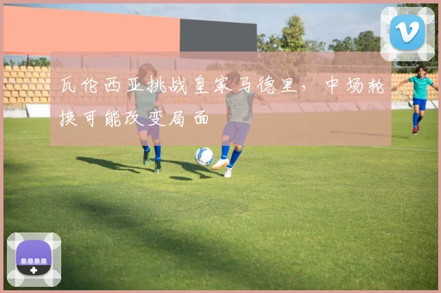 瓦伦西亚挑战皇家马德里,中场轮换可能改变局面