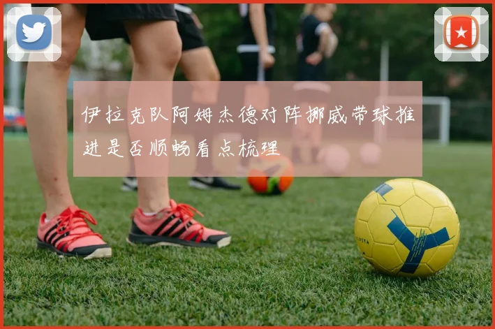 伊拉克队阿姆杰德对阵挪威带球推进是否顺畅看点梳理