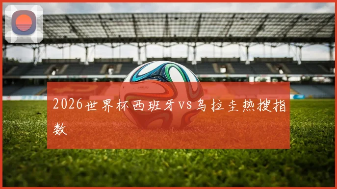 2026世界杯西班牙vs乌拉圭热搜指数