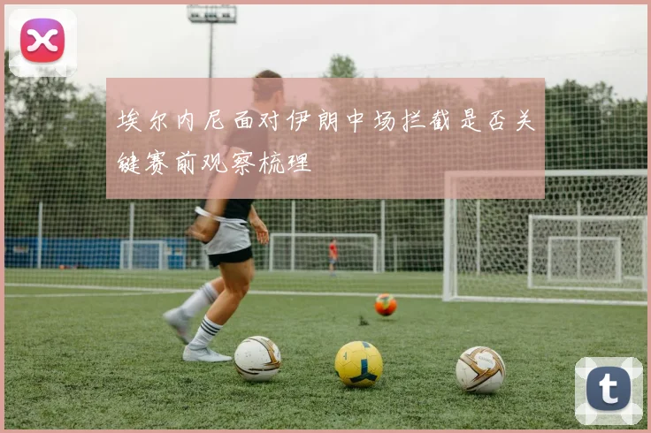 埃尔内尼面对伊朗中场拦截是否关键赛前观察梳理