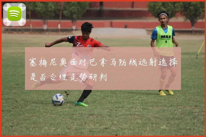 塞梅尼奥面对巴拿马防线远射选择是否合理走势研判