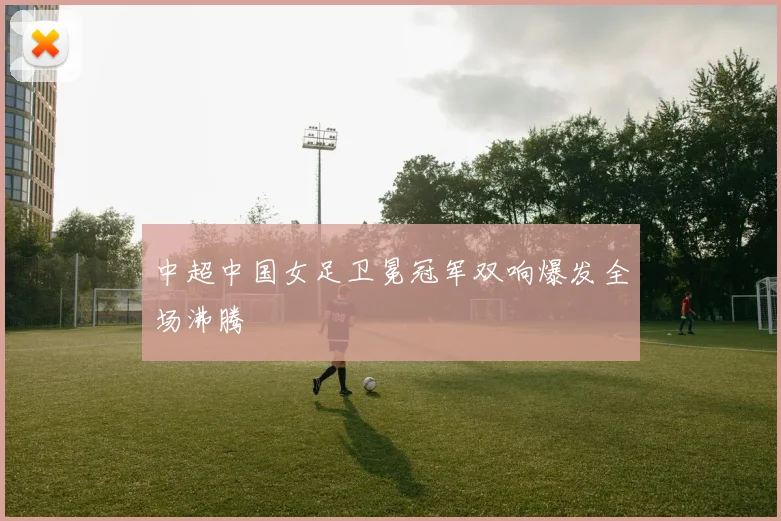 中超中国女足卫冕冠军双响爆发全场沸腾