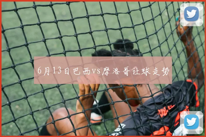 6月13日巴西vs摩洛哥让球走势