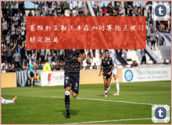 塞维利亚勒沃库森加时赛抢点破门锁定胜局