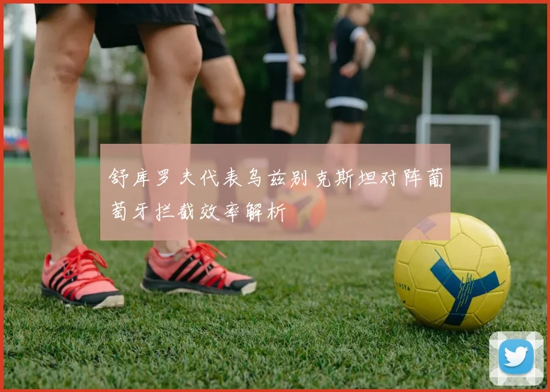 舒库罗夫代表乌兹别克斯坦对阵葡萄牙拦截效率解析