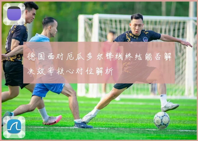 德国面对厄瓜多尔锋线终结能否解决效率核心对位解析