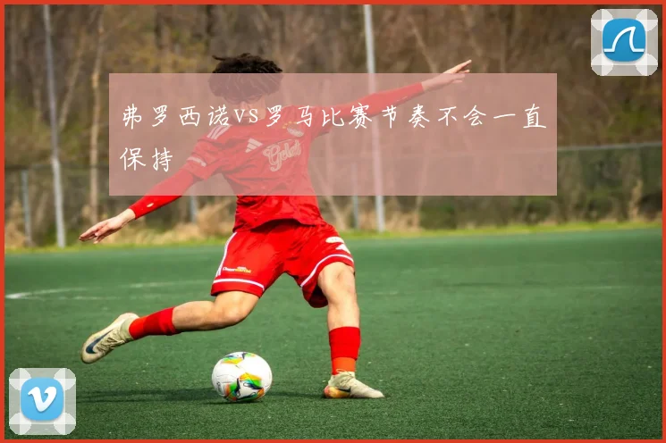 弗罗西诺vs罗马比赛节奏不会一直保持