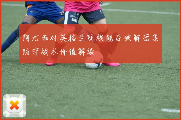 阿尤面对英格兰防线能否破解密集防守战术价值解读