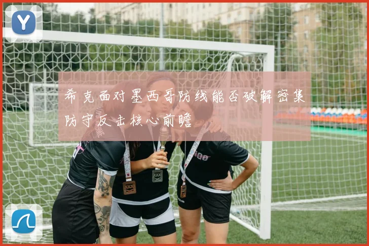 希克面对墨西哥防线能否破解密集防守反击核心前瞻