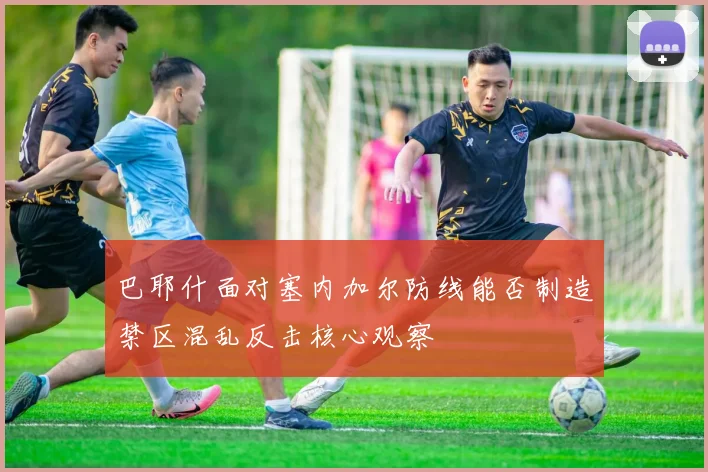 巴耶什面对塞内加尔防线能否制造禁区混乱反击核心观察