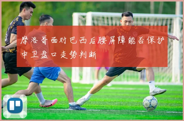 摩洛哥面对巴西后腰屏障能否保护中卫盘口走势判断