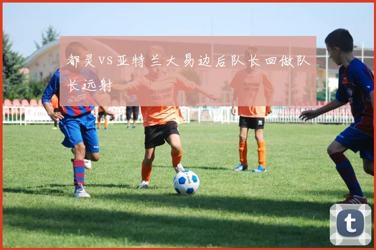 都灵vs亚特兰大易边后队长回做队长远射
