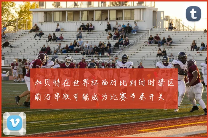 加贝特在世界杯面对比利时时禁区前沿串联可能成为比赛节奏开关