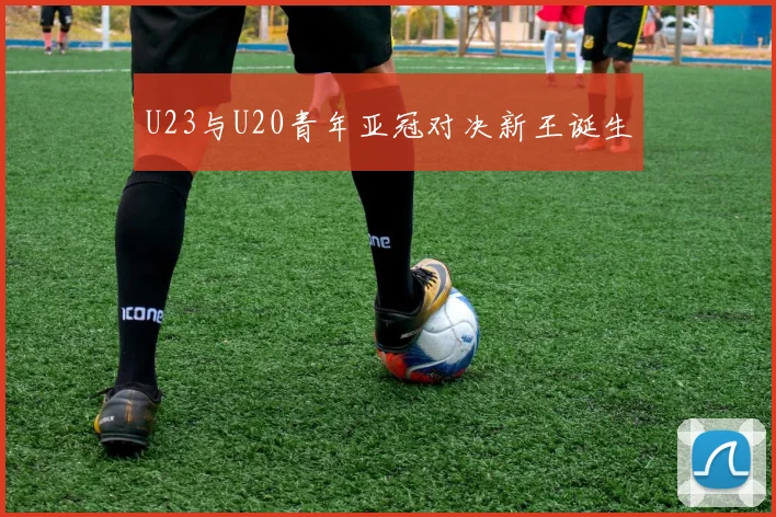 U23与U20青年亚冠对决新王诞生