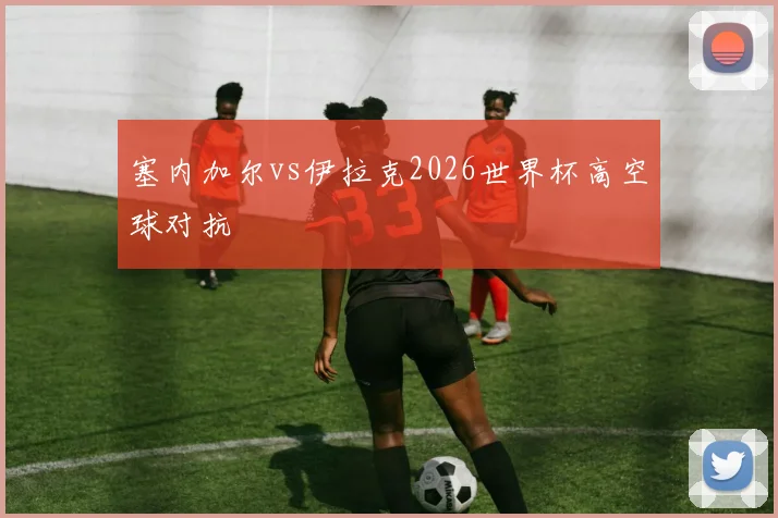 塞内加尔vs伊拉克2026世界杯高空球对抗